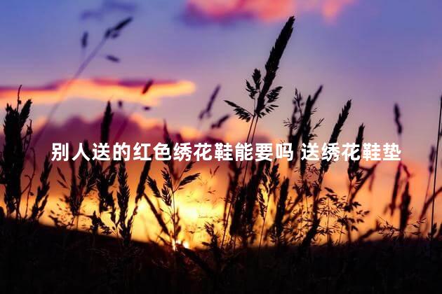 别人送的红色绣花鞋能要吗 送绣花鞋垫的意义